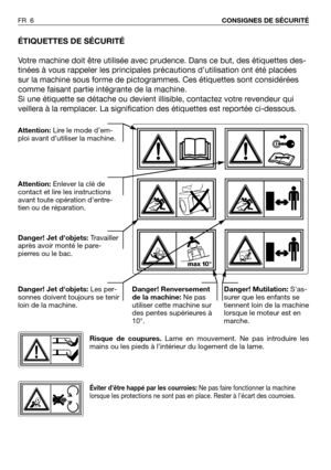 Page 7FR 6CONSIGNES DE SÉCURITÉ
ÉTIQUETTES DE SÉCURITÉ
Votre machine doit être utilisée avec prudence. Dans ce but, des étiquettes des-
tinées à vous rappeler les principales précautions d’utilisation ont été placées
sur la machine sous forme de pictogrammes. Ces étiquettes sont considérées
comme faisant partie intégrante de la machine.
Si une étiquette se détache ou devient illisible, contactez votre revendeur qui
veillera à la remplacer. La signification des étiquettes est reportée ci-dessous.
Attention:Lire...