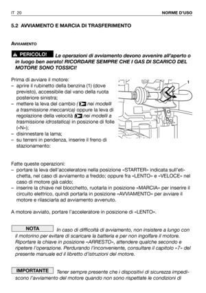 Page 215.2 AVVIAMENTO E MARCIA DI TRASFERIMENTO
A
VVIAMENTO
Le operazioni di avviamento devono avvenire all’aperto o
in luogo ben aerato! RICORDARE SEMPRE CHE I GAS DI SCARICO DEL
MOTORE SONO TOSSICI!
Prima di avviare il motore:
– aprire il rubinetto della benzina (1) (dove
previsto), accessibile dal vano della ruota
posteriore sinistra;
– mettere la leva del cambio ( nei modelli
a trasmissione meccanica)oppure la leva di
regolazione della velocità ( nei modelli a
trasmissione idrostatica)in posizione di folle...