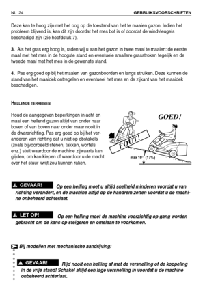 Page 25Deze kan te hoog zijn met het oog op de toestand van het te maaien gazon. Indien het
probleem blijvend is, kan dit zijn doordat het mes bot is of doordat de windvleugels
beschadigd zijn (zie hoofdstuk 7).
3.Als het gras erg hoog is, raden wij u aan het gazon in twee maal te maaien: de eerste
maal met het mes in de hoogste stand en eventuele smallere grasstroken tegelijk en de
tweede maal met het mes in de gewenste stand.
4.Pas erg goed op bij het maaien van gazonboorden en langs struiken. Deze kunnen de...