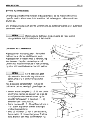 Page 34BYTTING AV DRIVREMMENE
Overføring av kraften fra motoren til bakakslingen, og fra motoren til kniven,
oppnås med to kileremmer, hvis levetid er helt avhengig av måten maskinen
brukes på.
Det er relativt komplisert å bytte ut remmene, så dette bør gjøres av et autorisert
serviceverksted.
Remmene må byttes ut med en gang de viser tegn til
slitasje! BRUK ALLTID ORIGINALE REMMER!
J
USTERING AV KLIPPEPANNEN
Klippepannen må være justert i forhold til
bakken for at plenen skal klippes jevnt.
Klippepannen er...