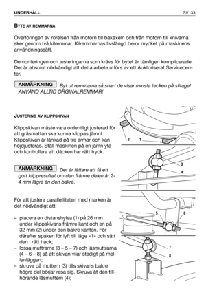 Page 34BYTE AV REMMARNA
Överföringen av rörelsen från motorn till bakaxeln och från motorn till knivarna
sker genom två kilremmar. Kilremmarnas livslängd beror mycket på maskinens
användningssätt.
Demonteringen och justeringarna som krävs för bytet är tämligen komplicerade.
Det är absolut nödvändigt att detta arbete utförs av ett Auktoriserat Servicecen-
ter.
Byt ut remmarna så snart de visar minsta tecken på slitage!
ANVÄND ALLTID ORGINALREMMAR!
J
USTERING AV KLIPPSKIVAN
Klippskivan måste vara ordentligt...