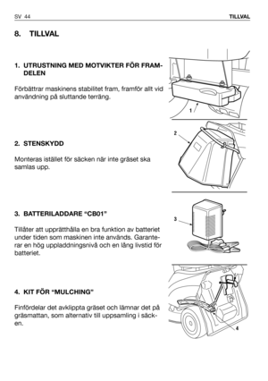 Page 45SV 44TILLVAL
8. TILLVAL
1. UTRUSTNING MED MOTVIKTER FÖR FRAM-
DELEN
Förbättrar maskinens stabilitet fram, framför allt vid
användning på sluttande terräng.  
2. STENSKYDD
Monteras istället för säcken när inte gräset ska
samlas upp.
3. BATTERILADDARE “CB01”
Tillåter att upprätthålla en bra funktion av batteriet
under tiden som maskinen inte används. Garante-
rar en hög uppladdningsnivå och en lång livstid för
batteriet.
4. KIT FÖR “MULCHING”
Finfördelar det avklippta gräset och lämnar det på
gräsmattan,...