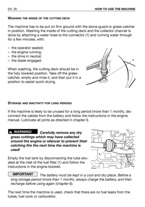 Page 29WASHING THE INSIDE OF THE CUTTING DECK
The machine has to be put on firm ground with the stone-guard or grass-catcher
in position. Washing the inside of the cutting deck and the collector channel is
done by attaching a water hose to the connector (1) and running water through
for a few minutes, with:
– the operator seated;
– the engine running;
– the drive in neutral;
– the blade engaged.
When washing, the cutting deck should be in
the fully lowered position. Take off the grass-
catcher, empty and rinse...