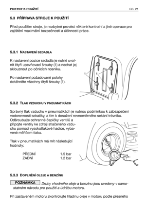 Page 22CS 21 POKYNY K POUŽITÍ
5.3 PŘÍPRAVA STROJE K POUŽITÍ
Před použitím stroje, je nezbytné provést některé kontrolní a jiné operace pro
zajištění maximální bezpečnosti a účinnosti práce.
5.3.1 N
ASTAVENÍ SEDADLA
K nastavení pozice sedadla je nutné uvol-
nit čtyři upevňovací šrouby (1) a nechat jej
sklouznout po očnicích nosníku.
Po nastavení požadované polohy
dotáhněte všechny čtyři šrouby (1).
5.3.2 T
LAK VZDUCHU V PNEUMATIKÁCH
Správný tlak vzduchu v pneumatikách je nutnou podmínkou k zabezpečení...