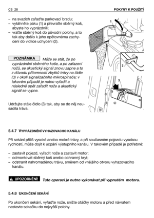 Page 29CS 28POKYNY K POUŽITÍ
– na svazích zařaTte parkovací brzdu;
– vytáhněte páku (1) a převra/te sběrný koš,
abyste ho vyprázdnili;
– vra/te sběrný koš do původní polohy, a to
tak aby došlo k jeho opětovnému zachy-
cení do vidlice uchycení (2).
Může se stát, že po
vyprázdnění sběrného koše, a po zařazení
nožů, se akustický signál znovu zapne a to
z důvodu přítomnosti zbytků trávy na čidle
(3) v okolí signalizačního mikrospínače; v
takovém případě je nutno vyřadit a
následně opět zařadit nože a akustický...