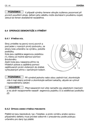 Page 45V případě výměny řemene věnujte zvýšenou pozornost při
prvních použitích stroje, během jeho záběhu může docházet k prudkému rozjetí,
dokud se řemen dostatečně nezaběhne.
6.4 OPERACE DEMONTÁŽE A VÝMĚNY
6.4.1 V
ÝMĚNA KOL
Stroj umístěte na pevný rovný povrch a
pod jeden z nosných prvků podvozku, ze
strany kola určeného na výměnu, položte
podložky.
Kola jsou zajištěna segerovou pojistkou
(1), kterou je možné sejmout pomocí
šroubováku.
Zadní kola jsou nasazena přímo na
hřídelích poloos a zajištěna pomocí...