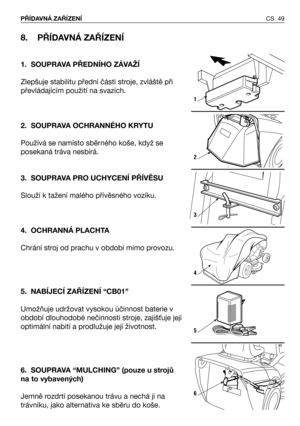 Page 50CS 49 PŘÍDAVNÁ ZAŘÍZENÍ 
8. PŘÍDAVNÁ ZAŘÍZENÍ 
1. SOUPRAVA PŘEDNÍHO ZÁVAŽÍ
Zlepšuje stabilitu přední části stroje, zvláště při
převládajícím použití na svazích.
2. SOUPRAVA OCHRANNÉHO KRYTU
Používá se namísto sběrného koše, když se
posekaná tráva nesbírá.
3. SOUPRAVA PRO UCHYCENÍ PŘÍVĚSU
Slouží k tažení malého přívěsného vozíku.
4. OCHRANNÁ PLACHTA
Chrání stroj od prachu v období mimo provozu.
5. NABÍJECÍ ZAŘÍZENÍ “CB01”
Umožňuje udržovat vysokou účinnost baterie v
období dlouhodobé nečinnosti stroje,...