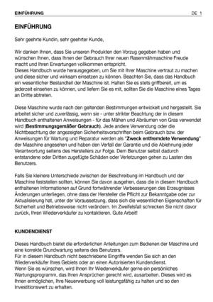 Page 2EINFÜHRUNG
Sehr geehrte Kundin, sehr geehrter Kunde,
Wir danken Ihnen, dass Sie unseren Produkten den Vorzug gegeben haben und
wünschen Ihnen, dass Ihnen der Gebrauch Ihrer neuen Rasenmähmaschine Freude
macht und Ihren Erwartungen vollkommen entspricht.
Dieses Handbuch wurde herausgegeben, um Sie mit Ihrer Maschine vertraut zu machen
und diese sicher und wirksam einsetzen zu können. Beachten Sie, dass das Handbuch
ein wesentlicher Bestandteil der Maschine ist. Halten Sie es stets griffbereit, um es...