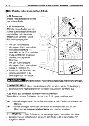 Page 19DE 18BEDIENUNGSEINRICHTUNGEN UND KONTROLLINSTRUMENTE
Bei Modellen mit hydrostatischem Antrieb:
4.31 B
REMSPEDAL
Dieses Pedal betätigt die Bremse
der hinteren Räder.
4.32 A
NTRIEBSPEDAL
Mit Hilfe dieses Pedals wird der
Antrieb auf die Räder übertragen
und die Geschwindigkeit der
Maschine im Vorwärts- wie im
Rückwärtsgang reguliert.
– Um den Vorwärtsgang
einzulegen, drückt man mit der
Fußspitze in Richtung «F»;
verstärkt man den Druck auf das
Pedal, erhöht man progressiv
die Geschwindigkeit der
Maschine.
–...