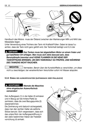 Page 23Handbuch des Motors  muss der Ölstand zwischen den Markierungen MIN und MAX des
Messstabs liegen.
Unter Verwendung eines Trichters den Tank mit Kraftstoff füllen. Dabei ist darauf zu
achten, dass der Tank nicht ganz gefüllt wird. Der Tankinhalt beträgt rund 5,5 Liter
Das Tanken muss bei abgestelltem Motor an einem freien und
gut belüfteten Ort erfolgen. Man muss sich stets bewusst sein, dass
Benzindämpfe brennbar sind! KEINE FLAMMEN IN DIE NÄHE DER
TANKÖFFNUNG BRINGEN, UM DEN TANKINHALT ZU PRÜFEN, UND...