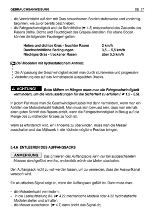 Page 28DE 27 GEBRAUCHSANWEISUNG
– die Vorwärtsfahrt auf dem mit Gras bewachsenen Bereich stufenweise und vorsichtig
beginnen, wie zuvor bereits beschrieben;
– die Fahrgeschwindigkeit und die Schnitthöhe (☛4.8) entsprechend des Zustands des
Rasens (Höhe, Dichte und Feuchtigkeit des Grases) einstellen. Für ebene Böden
können die folgenden Faustregeln gelten:
Hohes und dichtes Gras - feuchter Rasen 2 km/h
Durchschnittliche Bedingungen 3,5 ... 5,5 km/h
Niedriges Gras - trockener Rasen über 5,5 km/h
Bei Modellen mit...