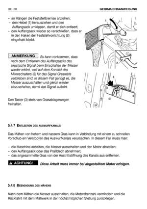 Page 29DE 28GEBRAUCHSANWEISUNG
– an Hängen die Feststellbremse anziehen;
– den Hebel (1) herausziehen und den
Auffangsack umkippen, damit er sich entleert;
– den Auffangsack wieder so verschließen, dass er
in den Haken der Feststellvorrichtung (2)
eingehakt bleibt.
Es kann vorkommen, dass
nach dem Entleeren des Auffangsacks das
akustische Signal beim Einschalten der Messer
wieder ertönt, weil auf dem Kontakt des
Mikroschalters (3) für das Signal Grasreste
verblieben sind. In diesem Fall genügt es, die
Messer...