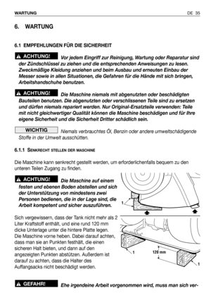 Page 36DE 35 WARTUNG
6. WARTUNG
6.1 EMPFEHLUNGEN FÜR DIE SICHERHEIT
Vor jedem Eingriff zur Reinigung, Wartung oder Reparatur sind
der Zündschlüssel zu ziehen und die entsprechenden Anweisungen zu lesen.
Zweckmäßige Kleidung anziehen und beim Ausbau und erneuten Einbau der
Messer sowie in allen Situationen, die Gefahren für die Hände mit sich bringen,
Arbeitshandschuhe benutzen.
Die Maschine niemals mit abgenutzten oder beschädigten
Bauteilen benutzen. Die abgenutzten oder verschlissenen Teile sind zu ersetzen...