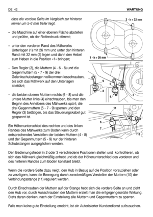 Page 43dass die vordere Seite im Vergleich zur hinteren
immer um 5-6 mm tiefer liegt.
– die Maschine auf einer ebenen Fläche abstellen
und prüfen, ob der Reifendruck stimmt;
– unter den vorderen Rand des Mähwerks
Unterlagen (1) mit 26 mm und unter den hinteren
Rand mit 32 mm (2) legen und dann den Hebel
zum Heben in die Position «1» bringen;
– Den Regler (3), die Muttern (4 - 6 - 8) und die
Gegenmuttern (5 - 7 - 9) der drei
Gelenkschubstangen vollkommen losschrauben,
bis sich das Mähwerk auf den Unterlagen...