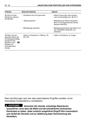 Page 49DE 48ANLEITUNG ZUM FESTSTELLEN VON STÖRUNGEN
STÖRUNG MÖGLICHE URSACHE ABHILFE
12.Nicht normale
Vibrationen während
des Betriebs
13.Wenn man bei
laufendem Motor das
Antriebspedal betätigt,
bewegt sich die
Maschine nicht. (   
Modellen mit
hydrostatischem
Antrieb)
➤
– Die Messer sind nicht gewuchtet
– Messer gelockert
– Befestigungen gelockert
– Hebel zum Entsperren in Stellung  «B»
(☛4.33)– Messer auswuchten oder ersetzen,
wenn sie beschädigt sind  (☛6.3.1)
– Befestigung der Messer überprüfen
(☛6.3.1)...