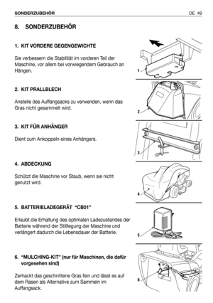 Page 50DE 49 SONDERZUBEHÖR
8. SONDERZUBEHÖR
1. KIT VORDERE GEGENGEWICHTE
Sie verbessern die Stabilität im vorderen Teil der
Maschine, vor allem bei vorwiegendem Gebrauch an
Hängen.
2. KIT PRALLBLECH
Anstelle des Auffangsacks zu verwenden, wenn das
Gras nicht gesammelt wird.
3. KIT FÜR ANHÄNGER
Dient zum Ankoppeln eines Anhängers.
4. ABDECKUNG
Schützt die Maschine vor Staub, wenn sie nicht
genutzt wird.
5. BATTERIELADEGERÄT  “CB01”
Erlaubt die Erhaltung des optimalen Ladezustandes der
Batterie während der...