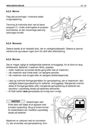 Page 40DA 39 VEDLIGEHOLDELSE
6.2.3 MOTOR
Følg alle anvisninger i motorens betje-
ningsvejledning.
Tømning af motorolie sker ved at løsne
proppen (1). Under anbringelse af proppen
kontrolleres, at den indvendige pakning
anbringes korrekt.
6.2.4 B
AGAKSEL
Delene består af en helstøbt blok, der er vedligeholdelsesfri. Delene er perma-
nentsmurte og kræver ingen form for skift eller efterfyldning.
6.2.5 B
ATTERI
Det er meget vigtigt at vedligeholde batteriet omhyggeligt, for at sikre en lang
driftslevetid....