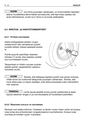 Page 45Jos hihna joudutaan vaihtamaan, on ensimmäisten käyttöjen
aikana noudatettava äärimmäistä varovaisuutta, sillä käynnistys saattaa olla
aluksi äkkinäisempi, ennen kuin hihna on kunnolla sisäänajettu.
6.4 IRROTUS- JA VAIHTOTOIMENPITEET
6.4.1 P
YÖRIEN VAIHTAMINEN
Aseta tukikappaleita laitteen rungon
tukielementin alle vaihdettavan pyörän
puolelle laitteen ollessa tasaisella alustal-
la.
Pyörät pysyvät paikoillaan elastisen
renkaan (1) avulla, joka saadaan poistet-
tua ruuvimeisselin avulla.
Takarenkaat on...