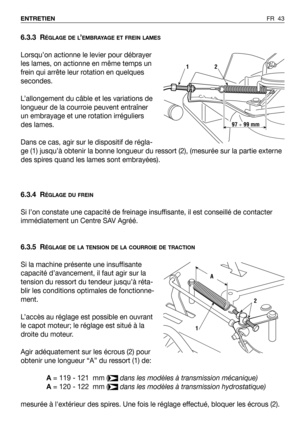 Page 44FR 43 ENTRETIEN
6.3.3 RÉGLAGE DE L’EMBRAYAGE ET FREIN LAMES
Lorsqu’on actionne le levier pour débrayer
les lames, on actionne en même temps un
frein qui arrête leur rotation en quelques
secondes.
L’allongement du câble et les variations de
longueur de la courroie peuvent entraîner
un embrayage et une rotation irréguliers
des lames.
Dans ce cas, agir sur le dispositif de régla-
ge (1) jusqu’à obtenir la bonne longueur du ressort (2), (mesurée sur la partie externe
des spires quand les lames sont...