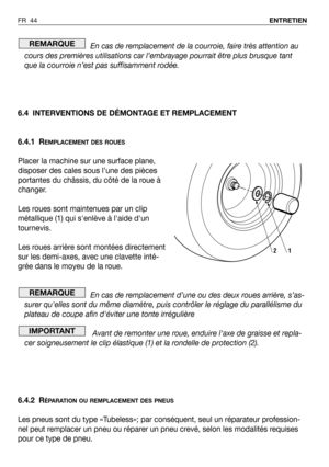 Page 45En cas de remplacement de la courroie, faire très attention au
cours des premières utilisations car l’embrayage pourrait être plus brusque tant
que la courroie n’est pas suffisamment rodée.
6.4 INTERVENTIONS DE DÉMONTAGE ET REMPLACEMENT
6.4.1 R
EMPLACEMENT DES ROUES
Placer la machine sur une surface plane,
disposer des cales sous l’une des pièces
portantes du châssis, du côté de la roue à
changer.
Les roues sont maintenues par un clip
métallique (1) qui senlève à laide dun
tournevis.
Les roues arrière...