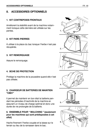 Page 50FR 49 ACCESSOIRES OPTIONNELS
8. ACCESSOIRES OPTIONNELS
1. KIT CONTREPOIDS FRONTAUX
Améliorent la stabilité avant de la machine notam-
ment lorsque cette dernière est utilisée sur les
pentes. 
2. KIT PARE-PIERRES
À utiliser à la place du bac lorsque lherbe nest pas
récupérée.
3. KIT REMORQUAGE
Assure le remorquage.
4. BCHE DE PROTECTION
Protège la machine de la poussière quand elle n’est
pas utilisée.
5. CHARGEUR DE BATTERIES DE MAINTIEN
“CB01”
Il permet de maintenir en bon état la batterie pen-
dant les...