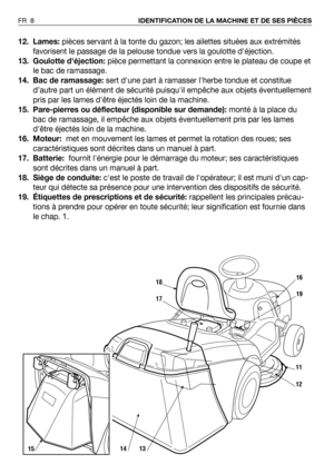 Page 912. Lames:pièces servant à la tonte du gazon; les ailettes situées aux extrémités
favorisent le passage de la pelouse tondue vers la goulotte déjection.
13. Goulotte déjection:pièce permettant la connexion entre le plateau de coupe et
le bac de ramassage. 
14. Bac de ramassage:sert dune part à ramasser lherbe tondue et constitue
d’autre part un élément de sécurité puisquil empêche aux objets éventuellement
pris par les lames dêtre éjectés loin de la machine.
15. Pare-pierres ou déflecteur (disponible sur...
