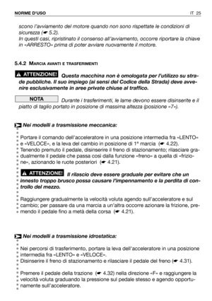 Page 26IT 25 NORME D’USO
scono l’avviamento del motore quando non sono rispettate le condizioni di
sicurezza (
☛5.2).
In questi casi, ripristinato il consenso all’avviamento, occorre riportare la chiave
in «ARRESTO» prima di poter avviare nuovamente il motore.
5.4.2 M
ARCIA AVANTI E TRASFERIMENTI
Questa macchina non è omologata per l’utilizzo su stra-
de pubbliche. Il suo impiego (ai sensi del Codice della Strada) deve avve-
nire esclusivamente in aree private chiuse al traffico.
Durante i trasferimenti, le...