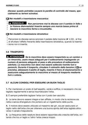 Page 34IT 33 NORME D’USO
discesa: questo potrebbe causare la perdita di controllo del mezzo, spe-
cialmente su terreni scivolosi.
Nei modelli a trasmissione meccanica:
Non percorrere mai le discese con il cambio in folle o
la frizione disinnestata! Inserire sempre una marcia bassa prima di
lasciare la macchina ferma e incustodita.
Nei modelli a trasmissione idrostatica:
Percorrere le discese senza azionare il pedale della trazione (☛4.32) , al fine
di sfruttare l’effetto frenante della trasmissione idrostatica,...