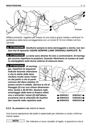 Page 42IT 41 MANUTENZIONE
Affilare entrambi i taglienti per mezzo di una mola a grana media e verificare l’e-
quilibratura della lama sorreggendola con un tondo Ø 18 mm infilato nel foro
centrale.
Sostituire sempre le lame danneggiate o storte; non ten-
tare mai di ripararle! USARE SEMPRE LAME ORIGINALI MARCATE  !
Le lame sono diverse fra loro e controrotanti. Al montag-
gio occorre rispettare le posizioni, facendo riferimento al numero di codi-
ce stampigliato sulla faccia esterna di ciascuna lama.
Al montag-...