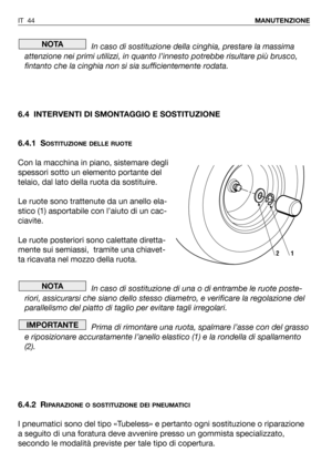 Page 45In caso di sostituzione della cinghia, prestare la massima
attenzione nei primi utilizzi, in quanto l’innesto potrebbe risultare più brusco,
fintanto che la cinghia non si sia sufficientemente rodata.
6.4 INTERVENTI DI SMONTAGGIO E SOSTITUZIONE
6.4.1 S
OSTITUZIONE DELLE RUOTE
Con la macchina in piano, sistemare degli
spessori sotto un elemento portante del
telaio, dal lato della ruota da sostituire.
Le ruote sono trattenute da un anello ela-
stico (1) asportabile con l’aiuto di un cac-
ciavite.
Le ruote...