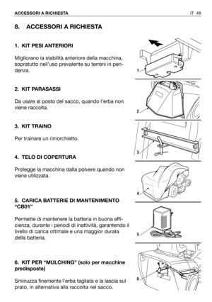 Page 50IT 49 ACCESSORI A RICHIESTA
8. ACCESSORI A RICHIESTA
1. KIT PESI ANTERIORI
Migliorano la stabilità anteriore della macchina,
sopratutto nell’uso prevalente su terreni in pen-
denza. 
2. KIT PARASASSI
Da usare al posto del sacco, quando l’erba non
viene raccolta.
3. KIT TRAINO
Per trainare un rimorchietto.
4. TELO DI COPERTURA
Protegge la macchina dalla polvere quando non
viene utilizzata.
5. CARICA BATTERIE DI MANTENIMENTO
“CB01”
Permette di mantenere la batteria in buona effi-
cienza, durante i periodi...