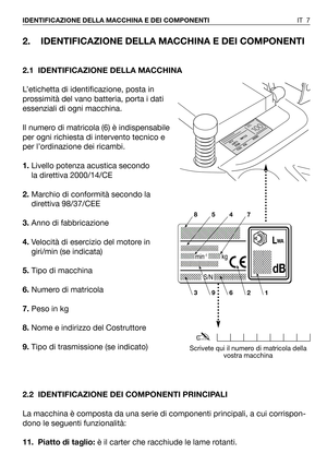 Page 82. IDENTIFICAZIONE DELLA MACCHINA E DEI COMPONENTI
2.1 IDENTIFICAZIONE DELLA MACCHINA
L’etichetta di identificazione, posta in
prossimità del vano batteria, porta i dati
essenziali di ogni macchina.
Il numero di matricola (6) è indispensabile
per ogni richiesta di intervento tecnico e
per l’ordinazione dei ricambi.
1.Livello potenza acustica secondo
la direttiva 2000/14/CE
2.Marchio di conformità secondo la
direttiva 98/37/CEE 
3.Anno di fabbricazione
4.Velocità di esercizio del motore in
giri/min (se...