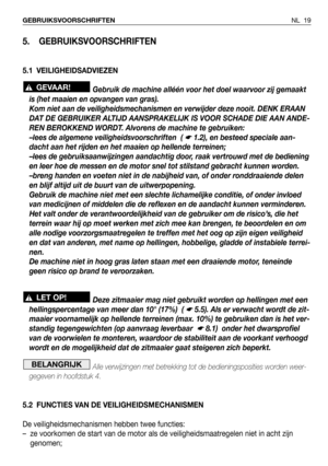 Page 20NL 19 GEBRUIKSVOORSCHRIFTEN
5. GEBRUIKSVOORSCHRIFTEN
5.1 VEILIGHEIDSADVIEZEN
Gebruik de machine alléén voor het doel waarvoor zij gemaakt
is (het maaien en opvangen van gras).
Kom niet aan de veiligheidsmechanismen en verwijder deze nooit. DENK ERAAN
DAT DE GEBRUIKER ALTIJD AANSPRAKELIJK IS VOOR SCHADE DIE AAN ANDE-
REN BEROKKEND WORDT. Alvorens de machine te gebruiken:
–lees de algemene veiligheidsvoorschriften  ( 
☛ 1.2), en besteed speciale aan-
dacht aan het rijden en het maaien op hellende...