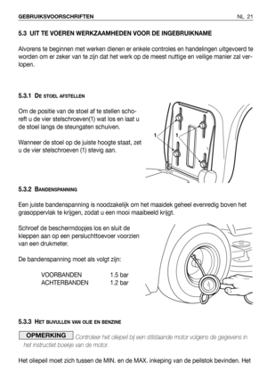 Page 22NL 21 GEBRUIKSVOORSCHRIFTEN
5.3 UIT TE VOEREN WERKZAAMHEDEN VOOR DE INGEBRUIKNAME
Alvorens te beginnen met werken dienen er enkele controles en handelingen uitgevoerd te
worden om er zeker van te zijn dat het werk op de meest nuttige en veilige manier zal ver-
lopen.
5.3.1 D
E STOEL AFSTELLEN
Om de positie van de stoel af te stellen scho-
reft u de vier stelschroeven(1) wat los en laat u
de stoel langs de steungaten schuiven.
Wanneer de stoel op de juiste hoogte staat, zet
u de vier stelschroeven (1)...