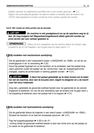 Page 26NL 25 GEBRUIKSVOORSCHRIFTEN
beletten wanneer de veiligheidsvoorschriften niet in acht worden genomen  (☛5.2).
Nadat in de bovenstaande gevallen het belet tot starten is hersteld, dient de sleutel in de
«STOP» stand gedraaid te worden voordat de motor opnieuw gestart kan worden.
5.4.2 H
ET RIJDEN EN VERPLAATSEN VAN DE MACHINE
De machine is niet goedgekeurd om op de openbare weg te rij-
den. Ze mag (volgens het Wegverkeersregelement) alléén gebruikt worden op
privé-terrein dat voor verkeer gesloten is....