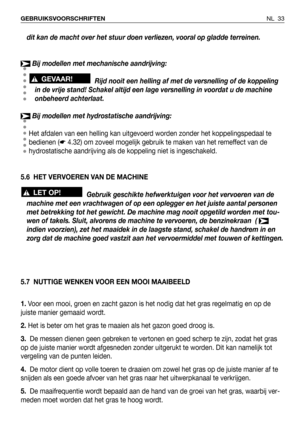 Page 34NL 33 GEBRUIKSVOORSCHRIFTEN
dit kan de macht over het stuur doen verliezen, vooral op gladde terreinen.
Bij modellen met mechanische aandrijving:
Rijd nooit een helling af met de versnelling of de koppeling
in de vrije stand! Schakel altijd een lage versnelling in voordat u de machine
onbeheerd achterlaat.
Bij modellen met hydrostatische aandrijving:
Het afdalen van een helling kan uitgevoerd worden zonder het koppelingspedaal te
bedienen (☛4.32) om zoveel mogelijk gebruik te maken van het remeffect van...