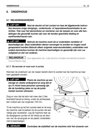 Page 36NL 35 ONDERHOUD
6. ONDERHOUD
6.1 VEILIGHEIDSADVIEZEN
Haal de sleutel uit het contact en lees de bijgeleverde instruc-
ties alvorens enige reinigings-, onderhouds- of reparatiewerkzaamheden te ver-
richten. Trek voor het demonteren en monteren van de messen en voor alle han-
delingen die gevaarlijk kunnen zijn voor de handen geschikte kleding en
werkhandschoenen aan.
Gebruik de machine nooit als er onderdelen versleten of
beschadigd zijn. Deze onderdelen dienen vervangen te worden en mogen nooit...