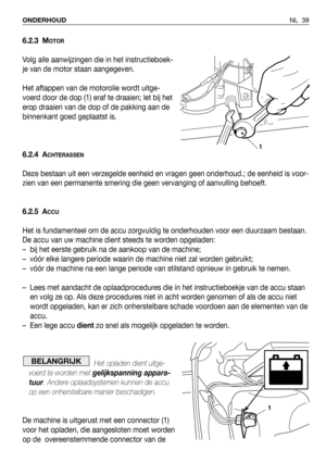 Page 40NL 39 ONDERHOUD
6.2.3 MOTOR
Volg alle aanwijzingen die in het instructieboek-
je van de motor staan aangegeven.
Het aftappen van de motorolie wordt uitge-
voerd door de dop (1) eraf te draaien; let bij het
erop draaien van de dop of de pakking aan de
binnenkant goed geplaatst is.
6.2.4 A
CHTERASSEN
Deze bestaan uit een verzegelde eenheid en vragen geen onderhoud.; de eenheid is voor-
zien van een permanente smering die geen vervanging of aanvulling behoeft.
6.2.5 A
CCU
Het is fundamenteel om de accu...