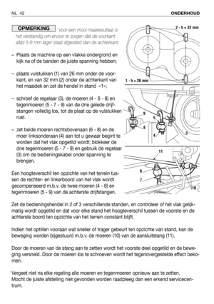 Page 43Voor een mooi maairesultaat is
het verstandig om ervoor te zorgen dat de voorkant
altijd 5-6 mm lager staat afgesteld dan de achterkant.
– Plaats de machine op een vlakke ondergrond en
kijk na of de banden de juiste spanning hebben;
– plaats vulstukken (1) van 26 mm onder de voor-
kant, en van 32 mm (2) onder de achterkant van
het maaidek en zet de hendel in stand  «1»;
– schroef de regelaar (3), de moeren (4 - 6 - 8) en
tegenmoeren (5 - 7 - 9) van de drie gelede drijf-
stangen volledig los, tot de plaat...