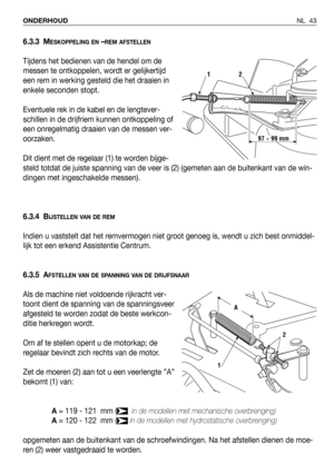 Page 44NL 43 ONDERHOUD
6.3.3 MESKOPPELING EN–REM AFSTELLEN
Tijdens het bedienen van de hendel om de
messen te ontkoppelen, wordt er gelijkertijd
een rem in werking gesteld die het draaien in
enkele seconden stopt.
Eventuele rek in de kabel en de lengtever-
schillen in de drijfriem kunnen ontkoppeling of
een onregelmatig draaien van de messen ver-
oorzaken.
Dit dient met de regelaar (1) te worden bijge-
steld totdat de juiste spanning van de veer is (2) (gemeten aan de buitenkant van de win-
dingen met...