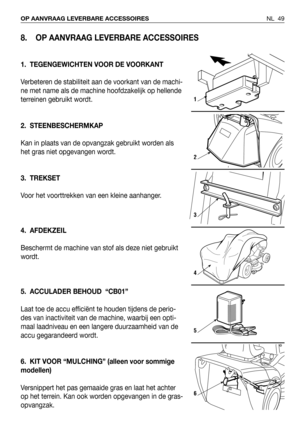 Page 50NL 49 OP AANVRAAG LEVERBARE ACCESSOIRES
8. OP AANVRAAG LEVERBARE ACCESSOIRES
1. TEGENGEWICHTEN VOOR DE VOORKANT
Verbeteren de stabiliteit aan de voorkant van de machi-
ne met name als de machine hoofdzakelijk op hellende
terreinen gebruikt wordt.
2. STEENBESCHERMKAP
Kan in plaats van de opvangzak gebruikt worden als
het gras niet opgevangen wordt.
3. TREKSET
Voor het voorttrekken van een kleine aanhanger.
4. AFDEKZEIL
Beschermt de machine van stof als deze niet gebruikt
wordt.
5. ACCULADER BEHOUD...