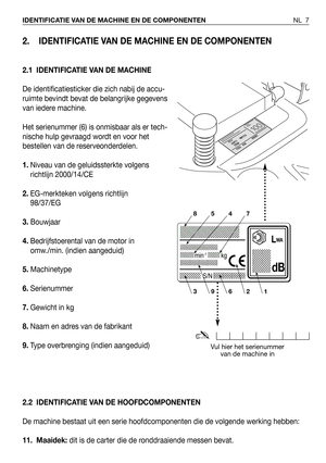 Page 82. IDENTIFICATIE VAN DE MACHINE EN DE COMPONENTEN
2.1 IDENTIFICATIE VAN DE MACHINE
De identificatiesticker die zich nabij de accu-
ruimte bevindt bevat de belangrijke gegevens
van iedere machine.
Het serienummer (6) is onmisbaar als er tech-
nische hulp gevraagd wordt en voor het
bestellen van de reserveonderdelen.
1.Niveau van de geluidssterkte volgens
richtlijn 2000/14/CE
2.EG-merkteken volgens richtlijn
98/37/EG 
3.Bouwjaar
4.Bedrijfstoerental van de motor in
omw./min. (indien aangeduid)...