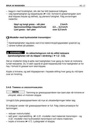 Page 28NO 27 BRUK AV MASKINEN
– begynn med forsiktighet, slik det har blitt beskrevet tidligere.
– velg kjørehastighet og klippehøyde (☛4.8) i forhold til gressmengden som
skal klippes (høyde og tetthet), og plenens fuktighet. Følg anvisningen
nedenfor:
Høyt og tungt gress - våt plen 2 km/h
Gjennomsnittlige klippeforhold 3,5 ... 5,5 km/h
Lavt gress - tørr plen over 5,5 km/h
Modeller med hydrostatisk transmisjon:
Kjørehastigheten reguleres ved å trø trekkinnkoplingspedalen gradvist og
variere trykket på...