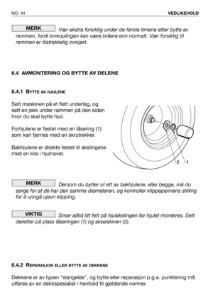 Page 45Vær ekstra forsiktig under de første timene etter bytte av
remmen, fordi innkoplingen kan være bråere enn normalt. Vær forsiktig til
remmen er tilstrekkelig innkjørt.
6.4 AVMONTERING OG BYTTE AV DELENE
6.4.1 B
YTTE AV HJULENE
Sett maskinen på et flatt underlag, og
sett en jekk under rammen på den siden
hvor du skal bytte hjul.
Forhjulene er festet med en låsering (1)
som kan fjernes med en skrutrekker.
Bakhjulene er direkte festet til akslingene
med en kile i hjulnavet.
Dersom du bytter ut ett av...