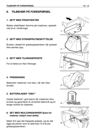 Page 50NO 49 TILBEHØR PÅ FORESPØRSEL
8. TILBEHØR PÅ FORESPØRSEL
1. SETT MED FRONTVEKTER
Bedrer stabiliteten fremme på maskinen, spesielt
ved bruk i skråninger.
2. SETT MED STEINSPRUTBESKYTTELSE
Brukes i stedet for gressoppsamleren når gresset
ikke samles opp.
3. SETT MED TILHENGERFESTE
For å trekke en liten tilhenger.
4. PRESENNING
Beskytter maskinen mot støv, når den ikke
brukes.
5. BATTERILADER ”CB01”
Holder batteriet i god stand når maskinen ikke
brukes og garanterer et utmerket ladenivå og en
lenger levetid...