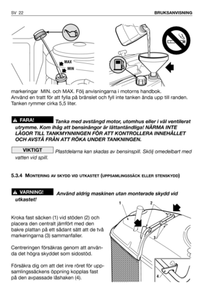 Page 23markeringar  MIN. och MAX. Följ anvisningarna i motorns handbok.
Använd en tratt för att fylla på bränslet och fyll inte tanken ända upp till randen.
Tanken rymmer cirka 5,5 liter.
Tanka med avstängd motor, utomhus eller i väl ventilerat
utrymme. Kom ihåg att bensinångor är lättantändliga! NÄRMA INTE
LÅGOR TILL TANKMYNNINGEN FÖR ATT KONTROLLERA INNEHÅLLET
OCH AVSTÅ FRÅN ATT RÖKA UNDER TANKNINGEN.
Plastdelarna kan skadas av bensinspill. Skölj omedelbart med
vatten vid spill.
5.3.4 M
ONTERING AV SKYDD VID...