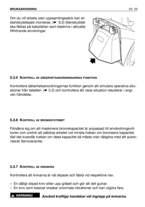 Page 24SV 23 BRUKSANVISNING
Om du vill arbeta utan uppsamlingssäck kan en
stenskyddssats monteras  (☛8.2) Stenskyddet
ska fästas på bakplattan som beskrivs i aktuella
tillhörande anvisningar.
5.3.5 K
ONTROLL AV SÄKERHETSANORDNINGARNAS FUNKTION
Kontrollera säkerhetsanordningarnas funktion genom att simulera operativa situ-
ationer från tabellen  (☛5.2) och kontrollera att varje situation resulterar i angi-
ven händelse.
5.3.6 K
ONTROLL AV BROMSSYSTEMET
Försäkra sig om att maskinens bromskapacitet är anpassad...