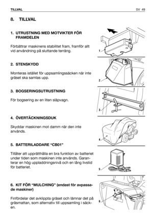 Page 50SV 49 TILLVAL
8. TILLVAL
1. UTRUSTNING MED MOTVIKTER FÖR
FRAMDELEN
Förbättrar maskinens stabilitet fram, framför allt
vid användning på sluttande terräng. 
2. STENSKYDD
Monteras istället för uppsamlingssäcken när inte
gräset ska samlas upp.
3. BOGSERINGSUTRUSTNING
För bogsering av en liten släpvagn.
4. ÖVERTÄCKNINGSDUK
Skyddar maskinen mot damm när den inte
används.
5. BATTERILADDARE “CB01”
Tillåter att upprätthålla en bra funktion av batteriet
under tiden som maskinen inte används. Garan-
terar en hög...