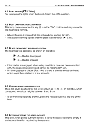 Page 174.5 LIGHT SWITCH( if fitted)
For turning on the lights when the key (4.3) is in the «ON» position. 
4.6 P
ILOT LAMP AND AUDIBLE WARNINGS
This lamp comes on when the key (6) is in the “ON” position and stays on while
the machine is running.
– When it flashes, it means that it is not ready for starting  (☛5.2).
– The audible warning signals that the grass-catcher is full (☛5.4.6).
4.7 B
LADE ENGAGEMENT AND BRAKE CONTROL
The lever has two positions, as shown on the label:
«A» = Blades disengaged 
«B» =...