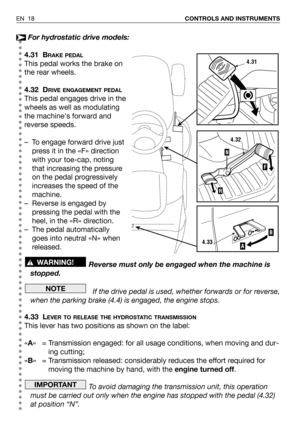 Page 19EN 18CONTROLS AND INSTRUMENTS
For hydrostatic drive models:
4.31 B
RAKE PEDAL
This pedal works the brake on
the rear wheels.
4.32 D
RIVE ENGAGEMENT PEDAL
This pedal engages drive in the
wheels as well as modulating
the machines forward and
reverse speeds.
– To engage forward drive just
press it in the «F» direction
with your toe-cap, noting
that increasing the pressure
on the pedal progressively
increases the speed of the
machine.
– Reverse is engaged by
pressing the pedal with the
heel, in the «R»...